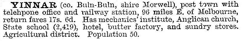 YINNAR (co. Buln-Buln, shire Morwell), post town with telephone office and railway station, 96 miles E. of Melbourne, return fares 17s. 6d. Has mechanics’ institute, Anglican church, State school (2,419), hotel, butter factory, and  sundry stores.Agricultural district. Population 50.